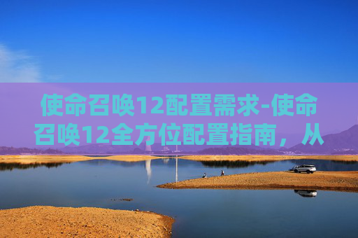 使命召唤12配置需求-使命召唤12全方位配置指南，从硬件到策略，打造专属强大体验