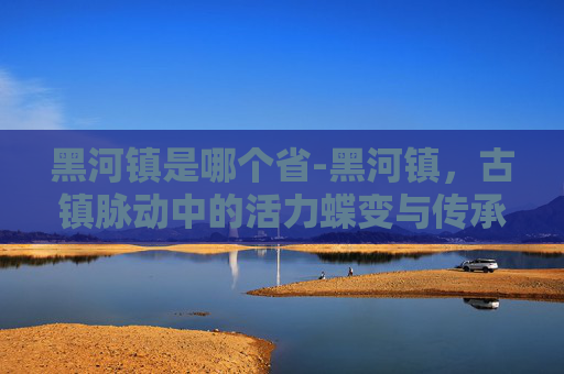 黑河镇是哪个省-黑河镇，古镇脉动中的活力蝶变与传承新篇