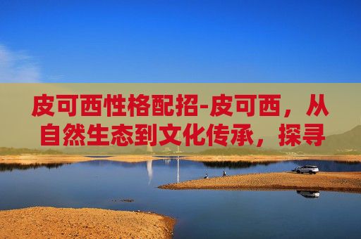 皮可西性格配招-皮可西，从自然生态到文化传承，探寻新时代绿色生活新路径