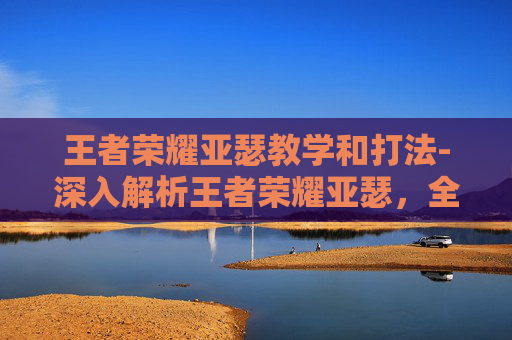 王者荣耀亚瑟教学和打法-深入解析王者荣耀亚瑟，全方位能力拆解与玩法策略指南