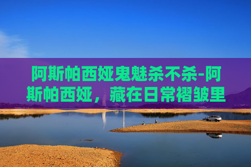 阿斯帕西娅鬼魅杀不杀-阿斯帕西娅，藏在日常褶皱里的精神光芒与时代追寻