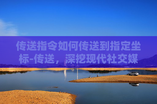 传送指令如何传送到指定坐标-传送，深挖现代社交媒介的隐形陷阱与突围之路