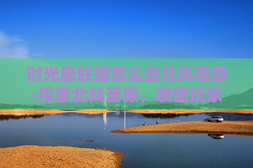 时光服联盟怎么去北风苔原-探索北风苔原,联盟玩家的冒险之旅 时光服联盟怎么去北风苔原-探索北风苔原,联盟玩家的冒险之旅