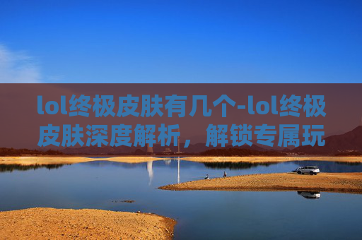 lol终极皮肤有几个-lol终极皮肤深度解析，解锁专属玩法与视觉震撼，铸就尊贵游戏体验