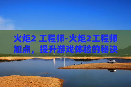 火炬2 工程师-火炬2工程师加点，提升游戏体验的秘诀