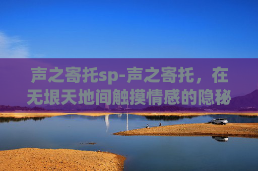 声之寄托sp-声之寄托，在无垠天地间触摸情感的隐秘底色