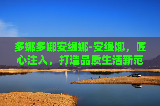 多娜多娜安缇娜-安缇娜，匠心注入，打造品质生活新范本
