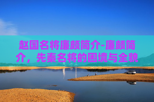 赵国名将廉颇简介-廉颇简介，先秦名将的困境与全貌解析