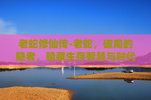 老蛇修仙传-老蛇，破局的隐者，暗藏生存智慧与时代启示