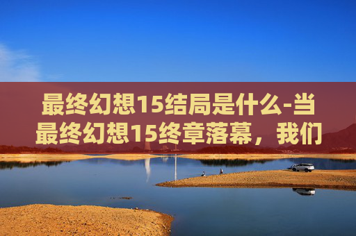 最终幻想15结局是什么-当最终幻想15终章落幕，我们能从结局里读懂怎样的成长与回望