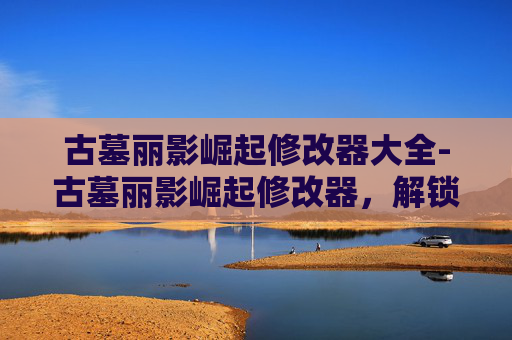 古墓丽影崛起修改器大全-古墓丽影崛起修改器，解锁极限畅玩新体验，助你体验巅峰传奇