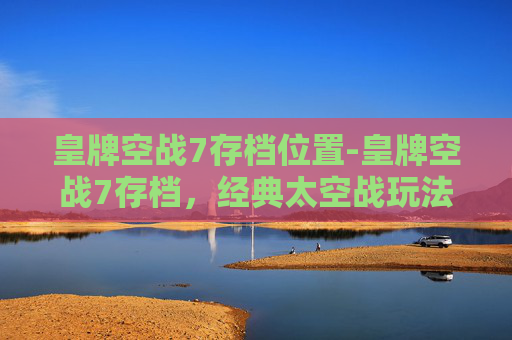 皇牌空战7存档位置-皇牌空战7存档，经典太空战玩法全解析，轻松复刻热血体验