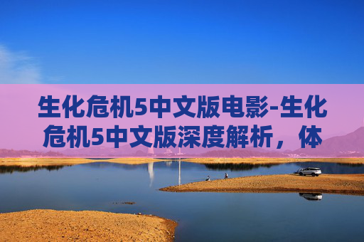 生化危机5中文版电影-生化危机5中文版深度解析，体验多重玩法与独特设定带来的全新危机应对体验