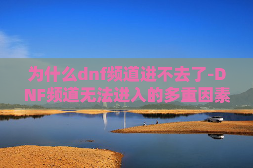 为什么dnf频道进不去了-DNF频道无法进入的多重因素解析 为什么dnf频道进不去了-DNF频道无法进入的多重因素解析
