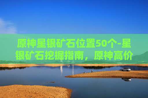 原神星银矿石位置50个-星银矿石挖掘指南，原神高价值产出点的全方位解析与路线规划