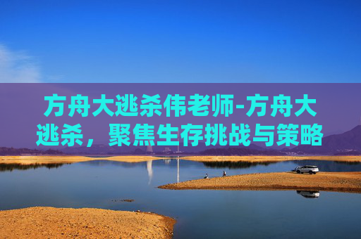 方舟大逃杀伟老师-方舟大逃杀，聚焦生存挑战与策略博弈的全景解析