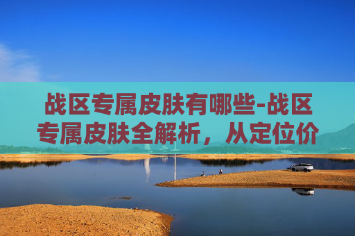 战区专属皮肤有哪些-战区专属皮肤全解析，从定位价值到玩法体验，解锁专属战区荣耀