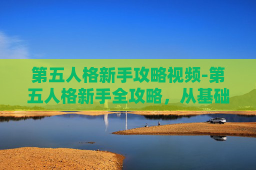 第五人格新手攻略视频-第五人格新手全攻略，从基础认知到通关实战，轻松玩转新手挑战