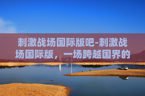 刺激战场国际版吧-刺激战场国际版,一场跨越国界的枪战盛宴