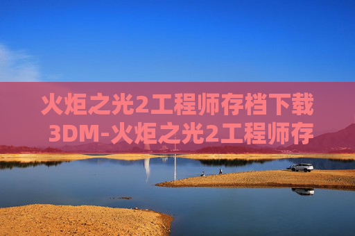 火炬之光2工程师存档下载 3DM-火炬之光2工程师存档，探索游戏世界的无限可能