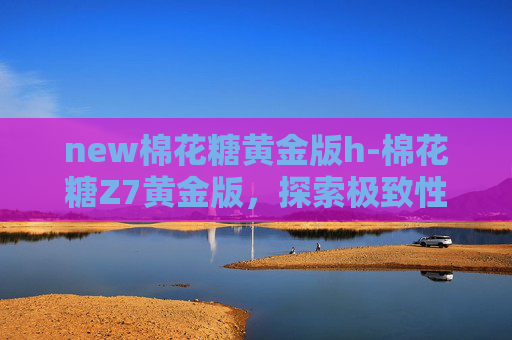 new棉花糖黄金版h-棉花糖Z7黄金版,探索极致性能与豪华体验的完美结合 new棉花糖黄金版h-棉花糖Z7黄金版,探索极致性能与豪华体验的完美结合