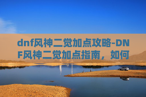 dnf风神二觉加点攻略-DNF风神二觉加点指南,如何最大化你的输出与生存能力 dnf风神二觉加点攻略-DNF风神二觉加点指南,如何最大化你的输出与生存能力