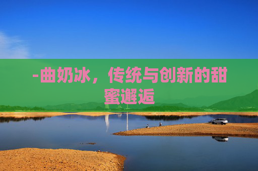 -曲奶冰，传统与创新的甜蜜邂逅