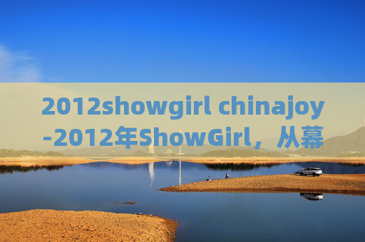 2012showgirl chinajoy-2012年ShowGirl，从幕后到台前，揭秘她们的非凡旅程