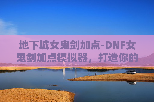 地下城女鬼剑加点-DNF女鬼剑加点模拟器，打造你的专属战斗风格