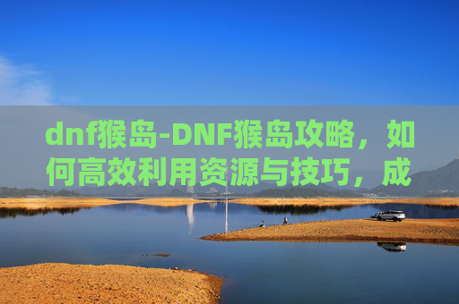 dnf猴岛-DNF猴岛攻略，如何高效利用资源与技巧，成为猴岛的主宰者
