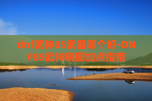 dnf武神85武器哪个好-DNF85武神刷图加点指南 dnf武神85武器哪个好-DNF85武神刷图加点指南
