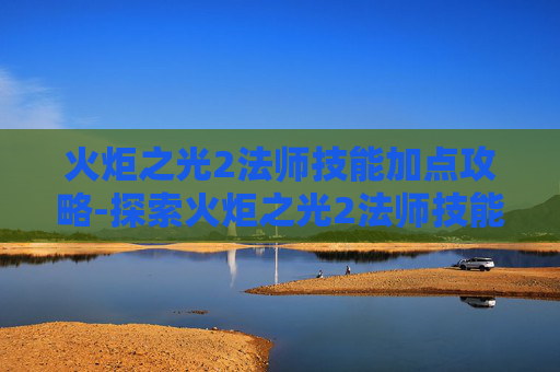 火炬之光2法师技能加点攻略-探索火炬之光2法师技能的奥秘