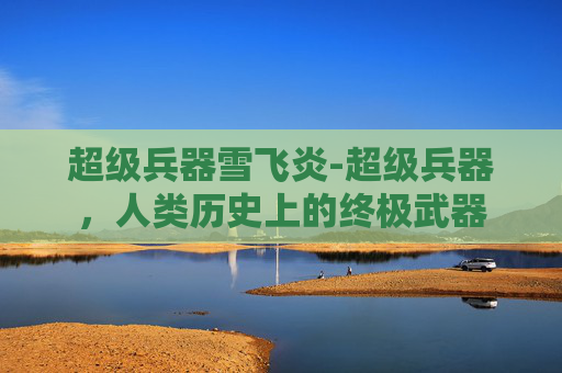 超级兵器雪飞炎-超级兵器,人类历史上的终极武器 超级兵器雪飞炎-超级兵器,人类历史上的终极武器