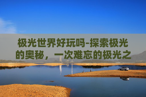 极光世界好玩吗-探索极光的奥秘，一次难忘的极光之旅