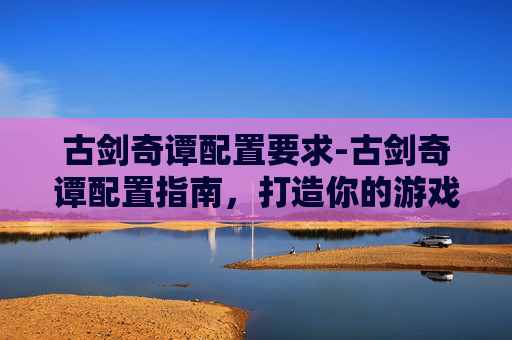 古剑奇谭配置要求-古剑奇谭配置指南,打造你的游戏世界 古剑奇谭配置要求-古剑奇谭配置指南,打造你的游戏世界
