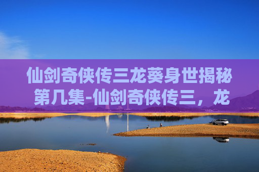仙剑奇侠传三龙葵身世揭秘 第几集-仙剑奇侠传三，龙葵的悲剧与重生