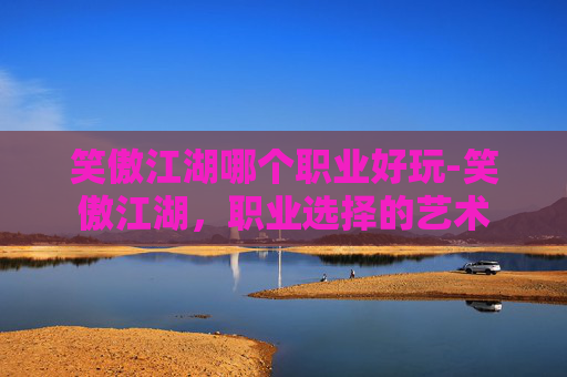 笑傲江湖哪个职业好玩-笑傲江湖，职业选择的艺术