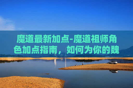 魔道最新加点-魔道祖师角色加点指南，如何为你的魏无羡或蓝忘机加点？