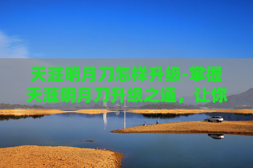 天涯明月刀怎样升级-掌握天涯明月刀升级之道,让你的江湖之旅更加精彩 天涯明月刀怎样升级-掌握天涯明月刀升级之道,让你的江湖之旅更加精彩