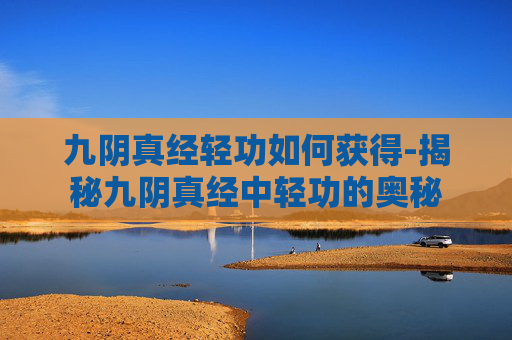 九阴真经轻功如何获得-揭秘九阴真经中轻功的奥秘