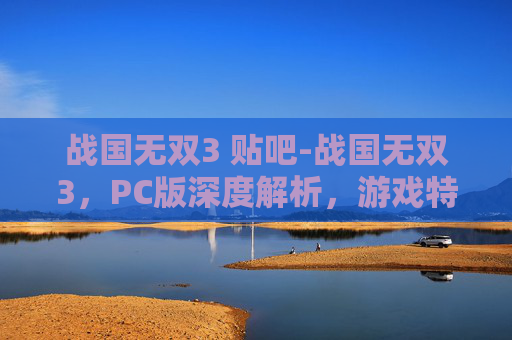 战国无双3 贴吧-战国无双3，PC版深度解析，游戏特色、技术亮点与玩家体验