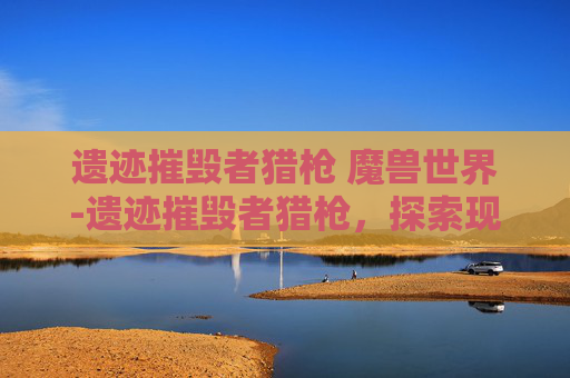 遗迹摧毁者猎枪 魔兽世界-遗迹摧毁者猎枪，探索现代武器的极限