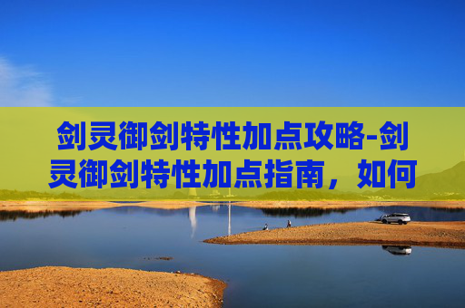 剑灵御剑特性加点攻略-剑灵御剑特性加点指南，如何最大化你的战斗力
