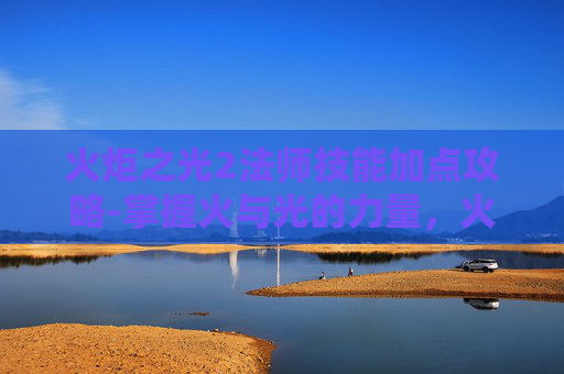 火炬之光2法师技能加点攻略-掌握火与光的力量，火炬之光2法师技能深度解析