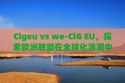 Clgeu vs we-ClG EU,探索欧洲联盟在全球化浪潮中的角色与影响