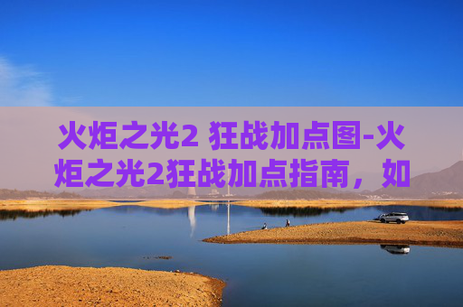 火炬之光2 狂战加点图-火炬之光2狂战加点指南，如何最大化你的战斗力