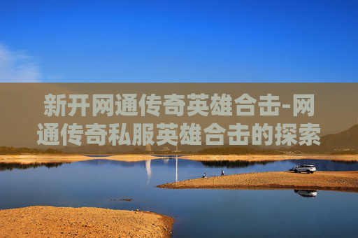 新开网通传奇英雄合击-网通传奇私服英雄合击的探索与体验 新开网通传奇英雄合击-网通传奇私服英雄合击的探索与体验