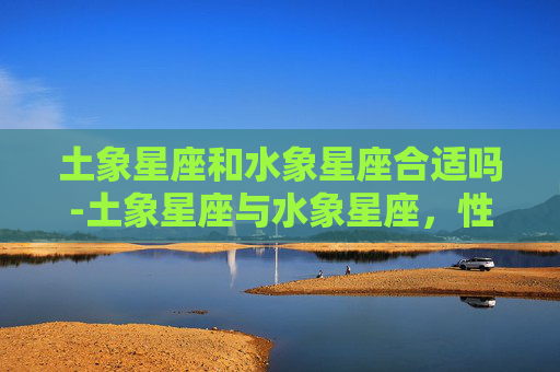 土象星座和水象星座合适吗-土象星座与水象星座，性格、特点及生活哲学