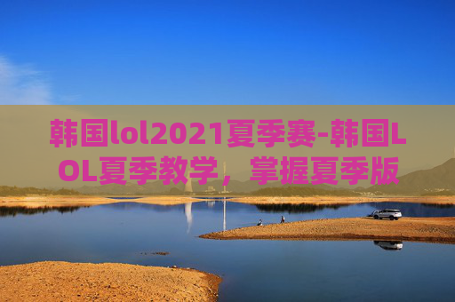 韩国lol2021夏季赛-韩国LOL夏季教学，掌握夏季版本的关键技巧