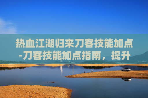 热血江湖归来刀客技能加点-刀客技能加点指南，提升战斗效率的秘诀